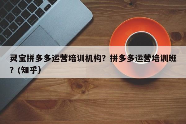 灵宝拼多多运营培训机构？拼多多运营培训班？(知乎）