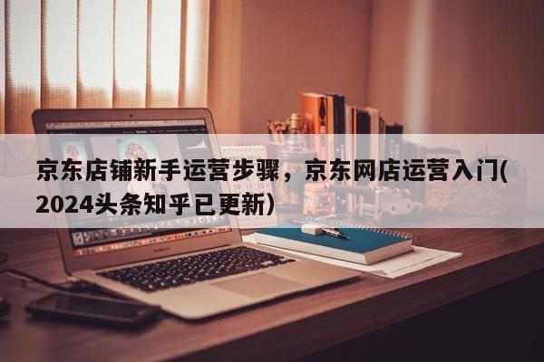 京东店铺新手运营步骤，京东网店运营入门(2024头条知乎已更新）