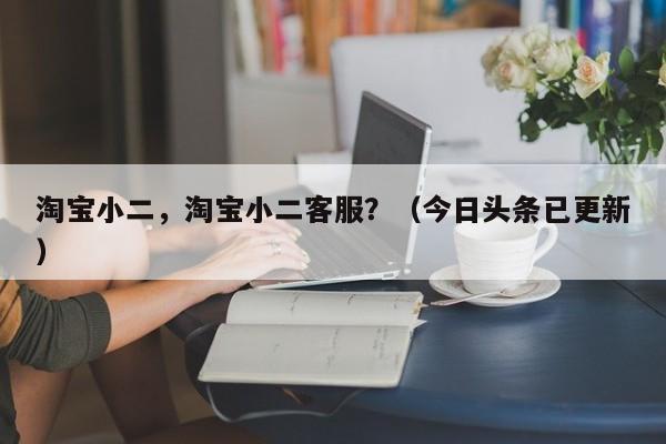 淘宝小二，淘宝小二客服？（今日头条已更新）
