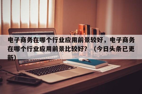 电子商务在哪个行业应用前景较好，电子商务在哪个行业应用前景比较好？（今日头条已更新）