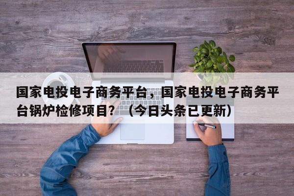 国家电投电子商务平台，国家电投电子商务平台锅炉检修项目？（今日头条已更新）