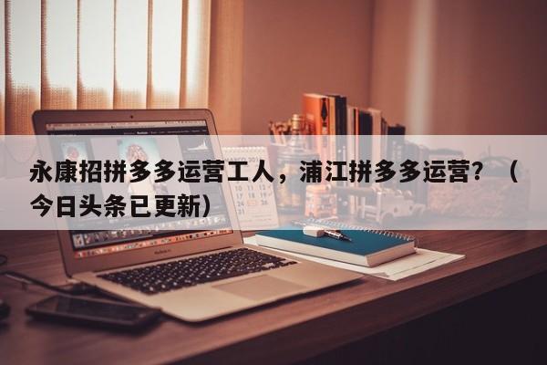 永康招拼多多运营工人，浦江拼多多运营？（今日头条已更新）