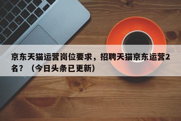 京东天猫运营岗位要求，招聘天猫京东运营2名？（今日头条已更新）