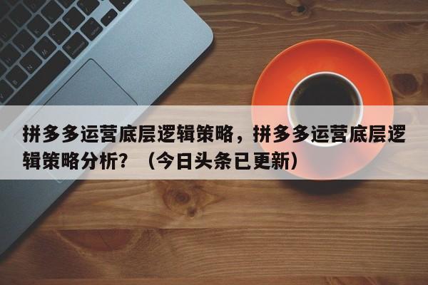 拼多多运营底层逻辑策略，拼多多运营底层逻辑策略分析？（今日头条已更新）
