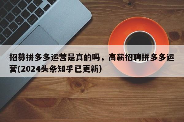 招募拼多多运营是真的吗，高薪招聘拼多多运营(2024头条知乎已更新）