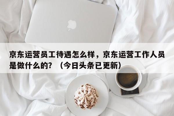 京东运营员工待遇怎么样，京东运营工作人员是做什么的？（今日头条已更新）