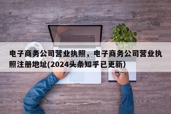 电子商务公司营业执照，电子商务公司营业执照注册地址(2024头条知乎已更新）