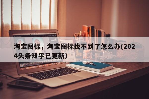 淘宝图标，淘宝图标找不到了怎么办(2024头条知乎已更新）