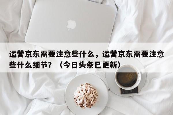 运营京东需要注意些什么，运营京东需要注意些什么细节？（今日头条已更新）