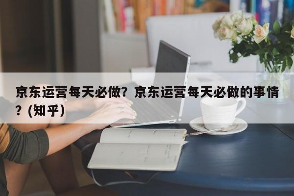 京东运营每天必做？京东运营每天必做的事情？(知乎）