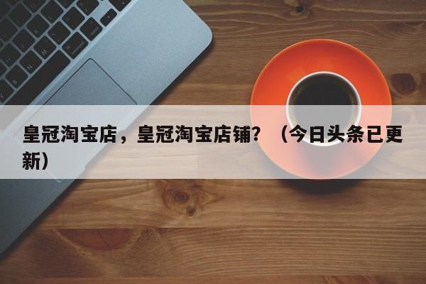 皇冠淘宝店，皇冠淘宝店铺？（今日头条已更新）