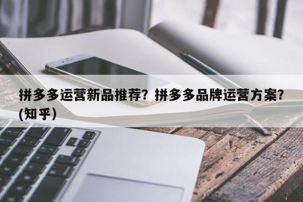 拼多多运营新品推荐？拼多多品牌运营方案？(知乎）