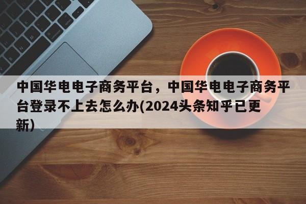 中国华电电子商务平台，中国华电电子商务平台登录不上去怎么办(2024头条知乎已更新）