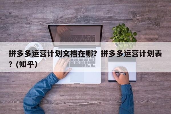 拼多多运营计划文档在哪？拼多多运营计划表？(知乎）