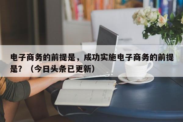 电子商务的前提是，成功实施电子商务的前提是？（今日头条已更新）