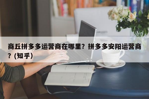 商丘拼多多运营商在哪里？拼多多安阳运营商？(知乎）