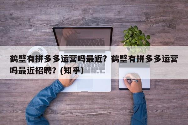鹤壁有拼多多运营吗最近？鹤壁有拼多多运营吗最近招聘？(知乎）
