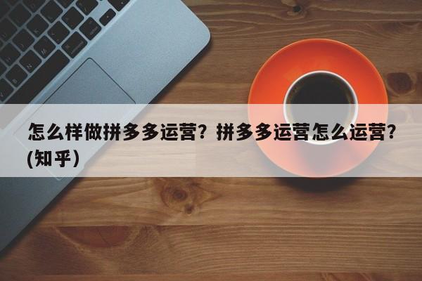 怎么样做拼多多运营？拼多多运营怎么运营？(知乎）