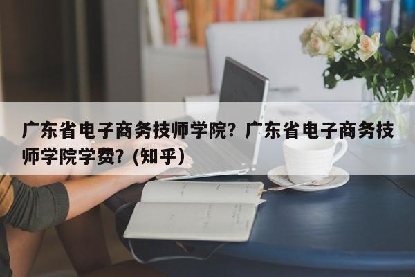 广东省电子商务技师学院？广东省电子商务技师学院学费？(知乎）
