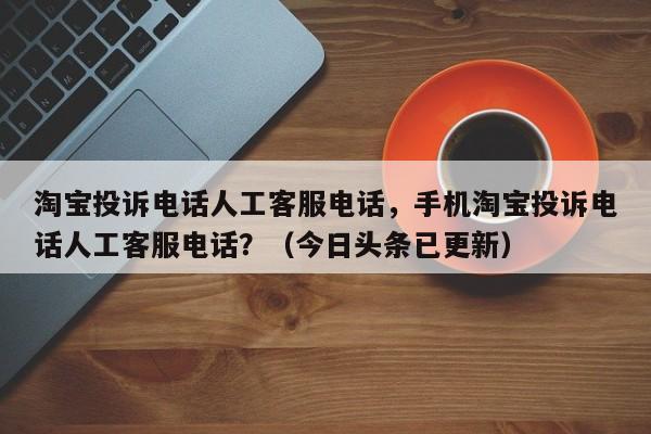 淘宝投诉电话人工客服电话，手机淘宝投诉电话人工客服电话？（今日头条已更新）