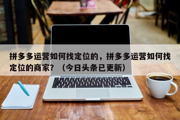 拼多多运营如何找定位的，拼多多运营如何找定位的商家？（今日头条已更新）