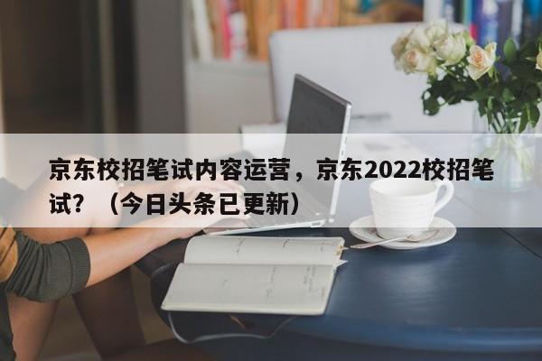 京东校招笔试内容运营，京东2022校招笔试？（今日头条已更新）