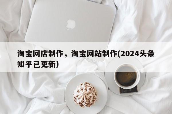 淘宝网店制作，淘宝网站制作(2024头条知乎已更新）