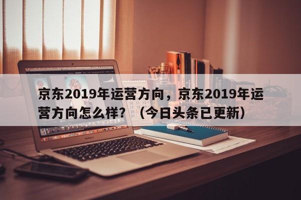 京东2019年运营方向，京东2019年运营方向怎么样？（今日头条已更新）
