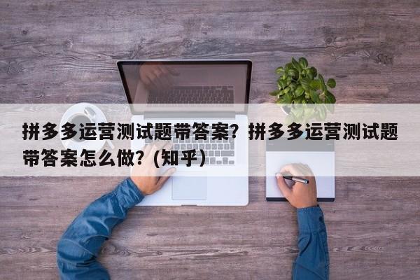 拼多多运营测试题带答案？拼多多运营测试题带答案怎么做？(知乎）
