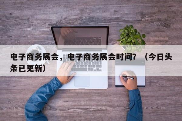 电子商务展会，电子商务展会时间？（今日头条已更新）