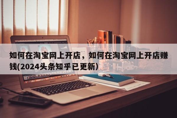 如何在淘宝网上开店，如何在淘宝网上开店赚钱(2024头条知乎已更新）