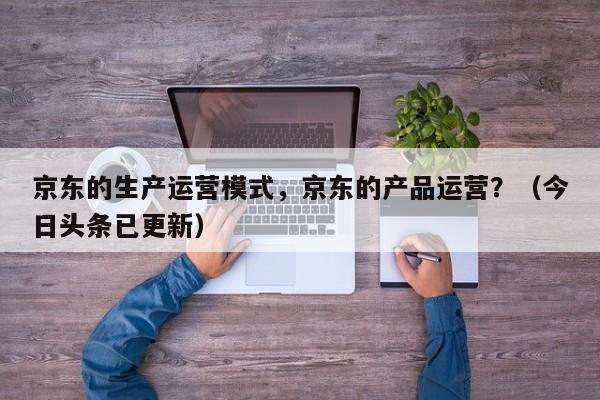 京东的生产运营模式，京东的产品运营？（今日头条已更新）