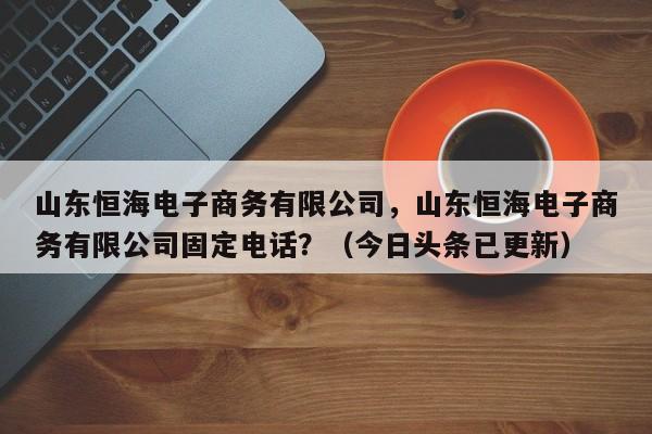 山东恒海电子商务有限公司，山东恒海电子商务有限公司固定电话？（今日头条已更新）