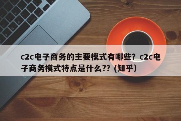 c2c电子商务的主要模式有哪些？c2c电子商务模式特点是什么?？(知乎）