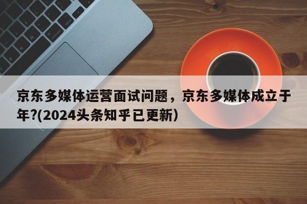 京东多媒体运营面试问题，京东多媒体成立于年?(2024头条知乎已更新）