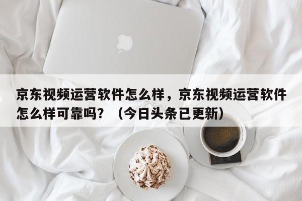 京东视频运营软件怎么样，京东视频运营软件怎么样可靠吗？（今日头条已更新）