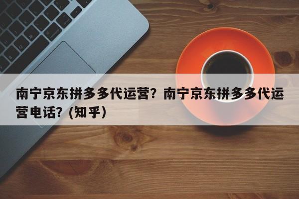 南宁京东拼多多代运营？南宁京东拼多多代运营电话？(知乎）