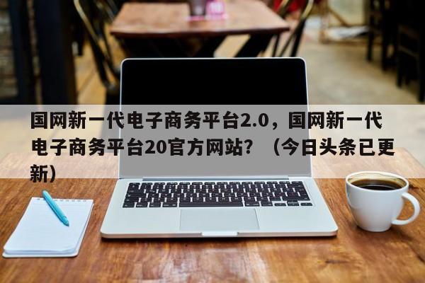 国网新一代电子商务平台2.0，国网新一代电子商务平台20官方网站？（今日头条已更新）