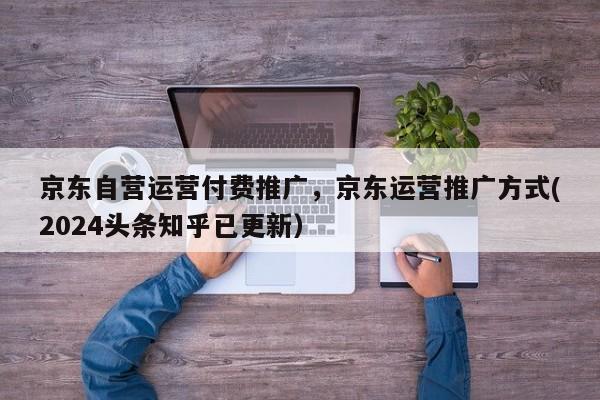 京东自营运营付费推广，京东运营推广方式(2024头条知乎已更新）
