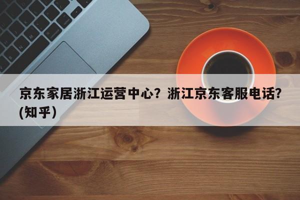 京东家居浙江运营中心？浙江京东客服电话？(知乎）