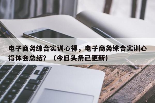 电子商务综合实训心得，电子商务综合实训心得体会总结？（今日头条已更新）