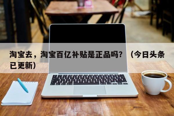 淘宝去，淘宝百亿补贴是正品吗？（今日头条已更新）