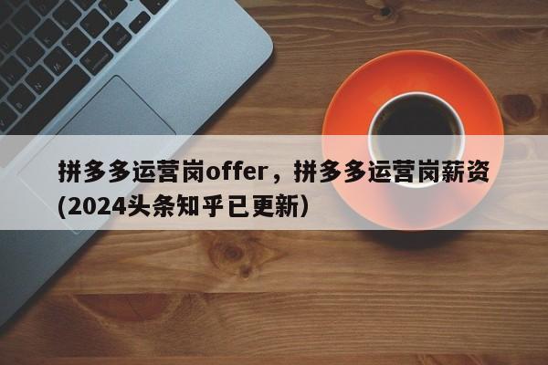 拼多多运营岗offer，拼多多运营岗薪资(2024头条知乎已更新）