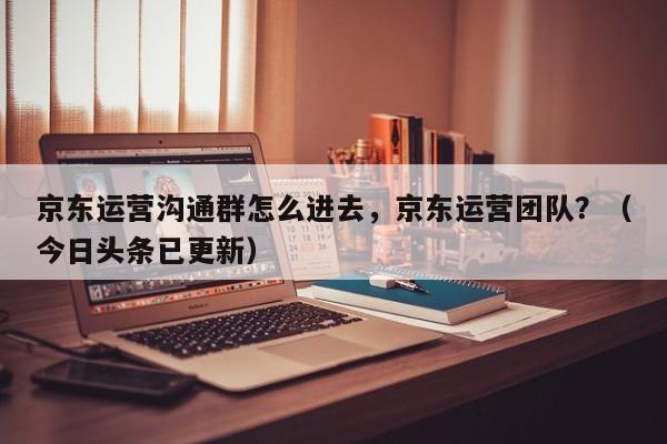 京东运营沟通群怎么进去，京东运营团队？（今日头条已更新）