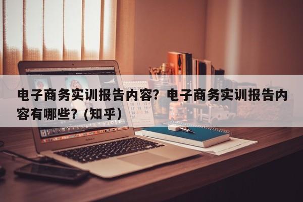 电子商务实训报告内容？电子商务实训报告内容有哪些？(知乎）