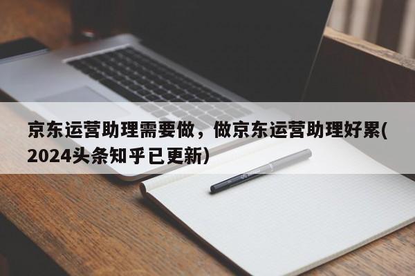 京东运营助理需要做，做京东运营助理好累(2024头条知乎已更新）