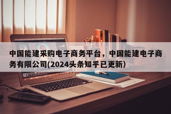 中国能建采购电子商务平台，中国能建电子商务有限公司(2024头条知乎已更新）