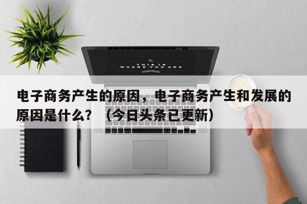 电子商务产生的原因，电子商务产生和发展的原因是什么？（今日头条已更新）