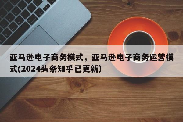 亚马逊电子商务模式，亚马逊电子商务运营模式(2024头条知乎已更新）