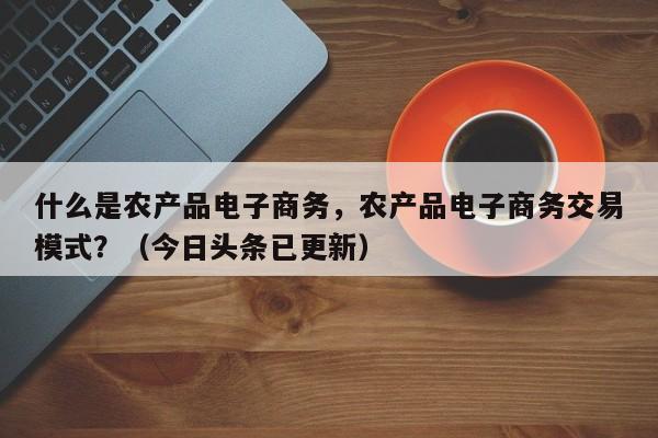 什么是农产品电子商务，农产品电子商务交易模式？（今日头条已更新）